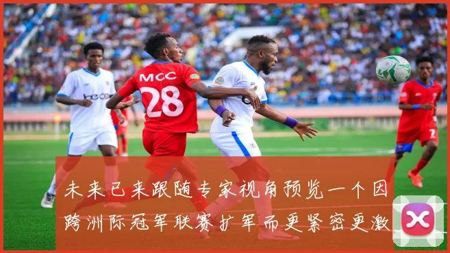 未来已来跟随专家视角预览一个因跨洲际冠军联赛扩军而更紧密更激烈的足球世界