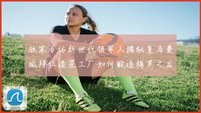 独家专访新世代领军人揭秘皇马曼城拜仁造星工厂如何锻造梅罗之后第三人